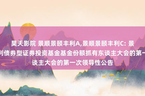 昊天影院 景顺景颐丰利A,景顺景颐丰利C: 景顺长城景颐丰利债券型证券投资基金基金份额抓有东谈主大会的第一次领导性公告