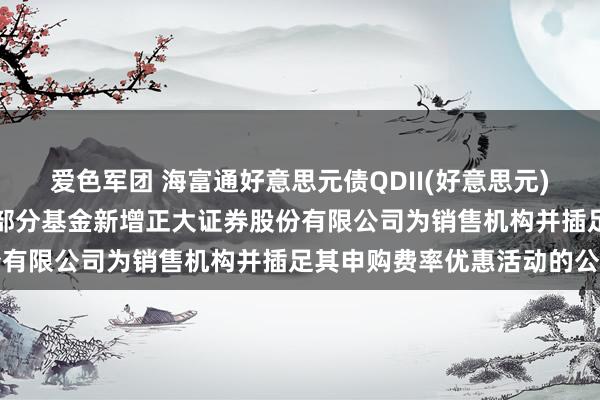 爱色军团 海富通好意思元债QDII(好意思元),好意思元债: 对于旗下部分基金新增正大证券股份有限公司为销售机构并插足其申购费率优惠活动的公告