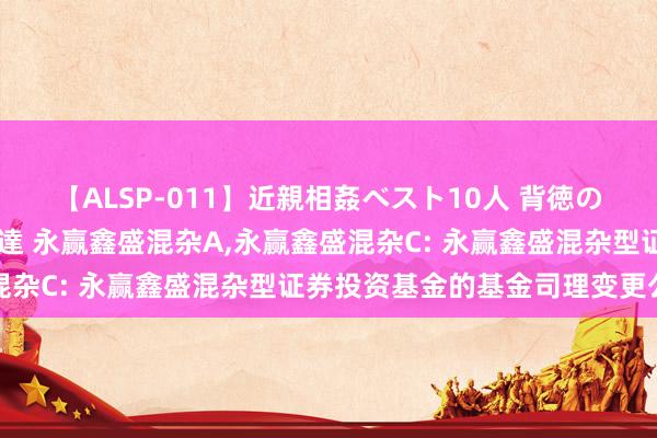 【ALSP-011】近親相姦ベスト10人 背徳の愛に溺れた10人の美母達 永赢鑫盛混杂A,永赢鑫盛混杂C: 永赢鑫盛混杂型证券投资基金的基金司理变更公告