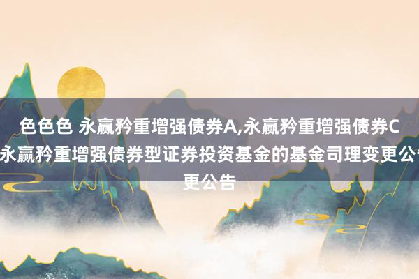 色色色 永赢矜重增强债券A,永赢矜重增强债券C: 永赢矜重增强债券型证券投资基金的基金司理变更公告