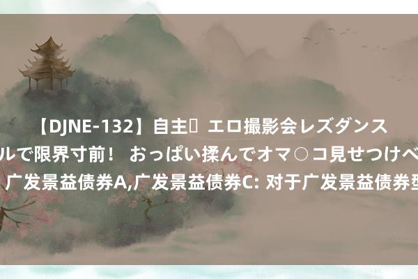 【DJNE-132】自主・エロ撮影会レズダンス 透け透けベビードールで限界寸前! おっぱい揉んでオマ○コ見せつけベロちゅうDance!! 广发景益债券A,广发景益债券C: 对于广发景益债券型证券投资基金C类基金份额调整机构投资者大额申购(含治愈转入、按期定额和不定额投资)业务名额的公告
