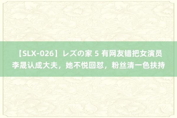 【SLX-026】レズの家 5 有网友错把女演员李晟认成大夫，她不悦回怼，粉丝清一色扶持