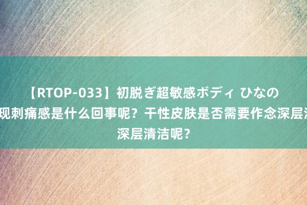 【RTOP-033】初脱ぎ超敏感ボディ ひなの 皮肤出现刺痛感是什么回事呢？干性皮肤是否需要作念深层清洁呢？