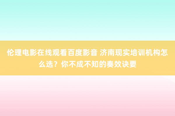 伦理电影在线观看百度影音 济南现实培训机构怎么选？你不成不知的奏效诀要