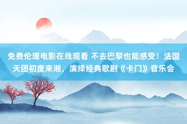 免费伦理电影在线观看 不去巴黎也能感受！法国天团初度来湘，演绎经典歌剧《卡门》音乐会