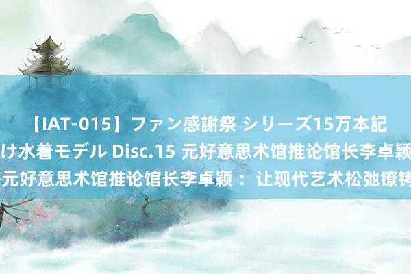 【IAT-015】ファン感謝祭 シリーズ15万本記念 これが噂の痙攣薬漬け水着モデル Disc.15 元好意思术馆推论馆长李卓颖 ：让现代艺术松弛镣铐
