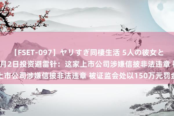 【FSET-097】ヤリすぎ同棲生活 5人の彼女と24時間セックスdays 8月2日投资避雷针：这家上市公司涉嫌信披非法违章 被证监会处以150万元罚金