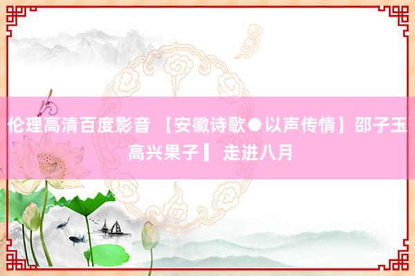 伦理高清百度影音 【安徽诗歌●以声传情】邵子玉 高兴果子 ▎走进八月