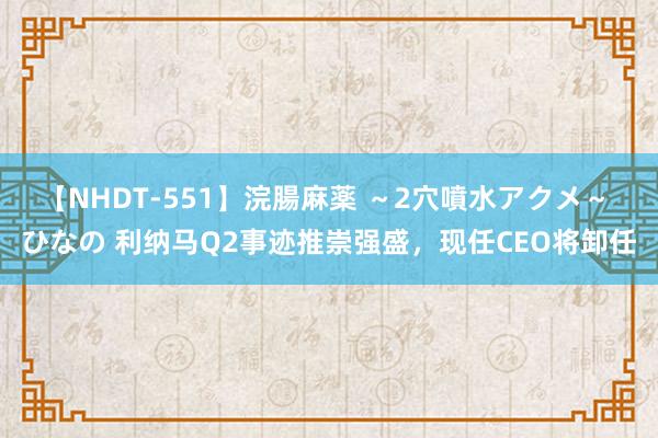 【NHDT-551】浣腸麻薬 ～2穴噴水アクメ～ ひなの 利纳马Q2事迹推崇强盛，现任CEO将卸任