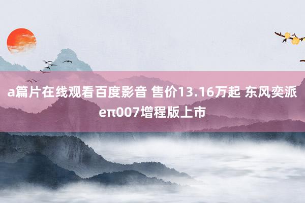 a篇片在线观看百度影音 售价13.16万起 东风奕派eπ007增程版上市
