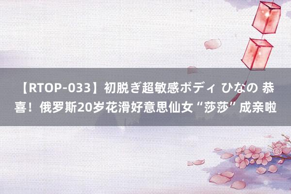 【RTOP-033】初脱ぎ超敏感ボディ ひなの 恭喜!俄罗斯20岁花滑好意思仙女“莎莎”成亲啦