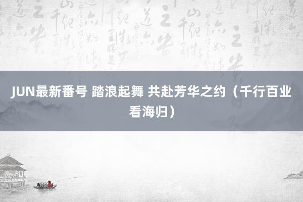 JUN最新番号 踏浪起舞 共赴芳华之约（千行百业看海归）