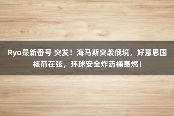 Ryo最新番号 突发！海马斯突袭俄境，好意思国核箭在弦，环球安全炸药桶轰燃！