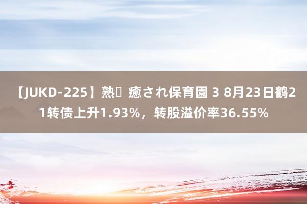 【JUKD-225】熟・癒され保育園 3 8月23日鹤21转债上升1.93%，转股溢价率36.55%