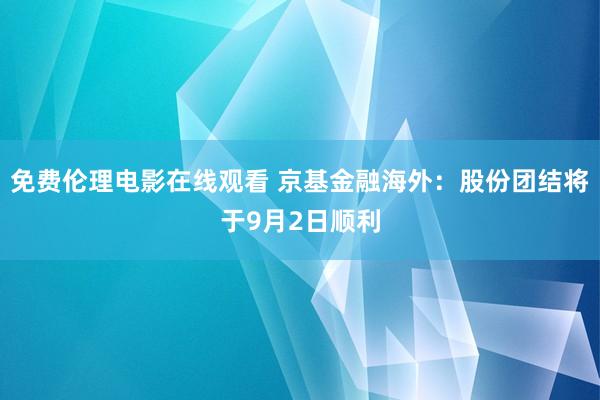 免费伦理电影在线观看 京基金融海外：股份团结将于9月2日顺利
