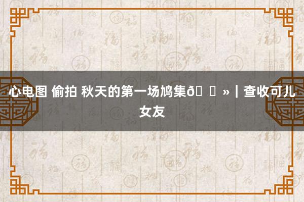 心电图 偷拍 秋天的第一场鸠集🐻｜查收可儿女友
