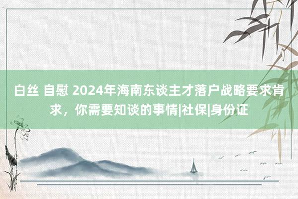 白丝 自慰 2024年海南东谈主才落户战略要求肯求，你需要知谈的事情|社保|身份证