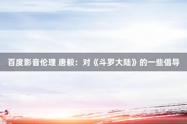 百度影音伦理 唐毅：对《斗罗大陆》的一些倡导