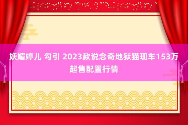 妖媚婷儿 勾引 2023款说念奇地狱猫现车153万起售配置行情