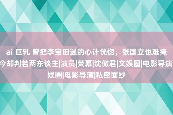 ai 巨乳 曾把李宝田迷的心计恍惚，张国立也难掩喜爱，如今却判若两东谈主|演员|荧幕|沈傲君|文娱圈|电影导演|私密面纱