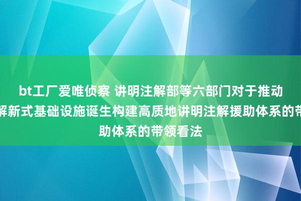 bt工厂爱唯侦察 讲明注解部等六部门对于推动讲明注解新式基础设施诞生构建高质地讲明注解援助体系的带领看法