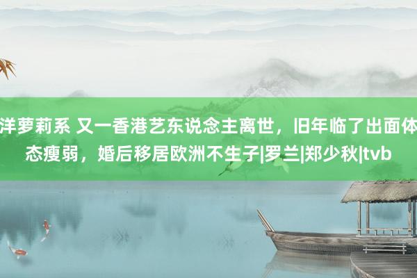 洋萝莉系 又一香港艺东说念主离世，旧年临了出面体态瘦弱，婚后移居欧洲不生子|罗兰|郑少秋|tvb