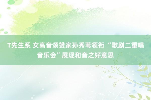 T先生系 女高音颂赞家孙秀苇领衔 “歌剧二重唱音乐会”展现和音之好意思