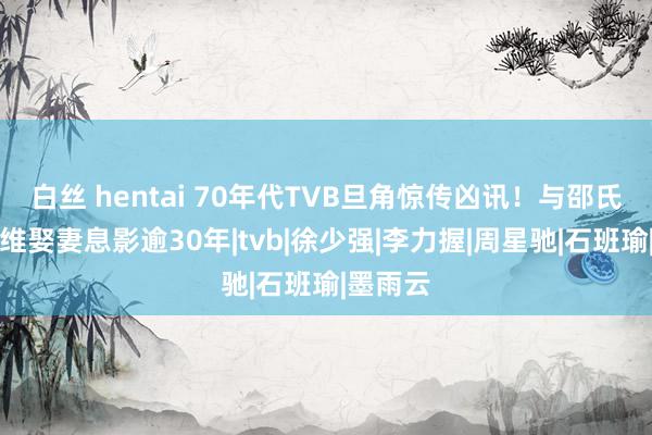 白丝 hentai 70年代TVB旦角惊传凶讯！与邵氏影星想维娶妻息影逾30年|tvb|徐少强|李力握|周星驰|石班瑜|墨雨云