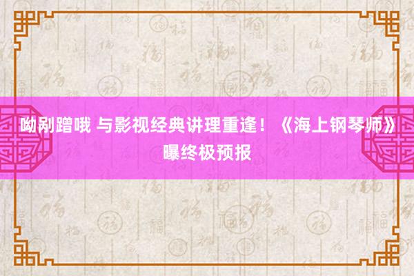 呦剐蹭哦 与影视经典讲理重逢！《海上钢琴师》曝终极预报