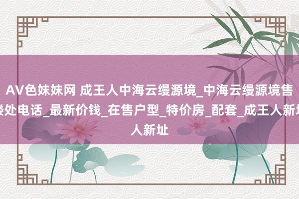 AV色妹妹网 成王人中海云缦源境_中海云缦源境售楼处电话_最新价钱_在售户型_特价房_配套_成王人新址