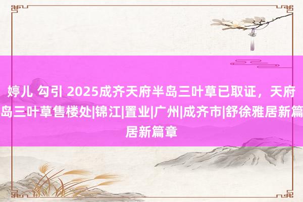 婷儿 勾引 2025成齐天府半岛三叶草已取证，天府半岛三叶草售楼处|锦江|置业|广州|成齐市|舒徐雅居新篇章