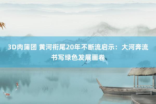 3D肉蒲团 黄河衔尾20年不断流启示：大河奔流书写绿色发展画卷