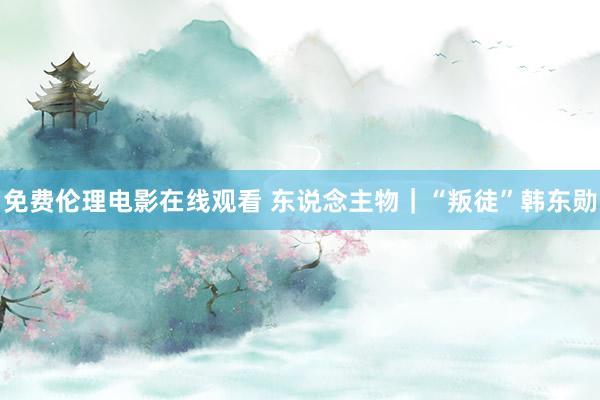 免费伦理电影在线观看 东说念主物｜“叛徒”韩东勋