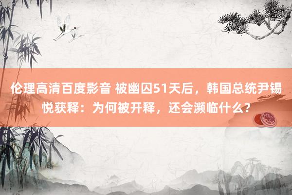 伦理高清百度影音 被幽囚51天后，韩国总统尹锡悦获释：为何被开释，还会濒临什么？