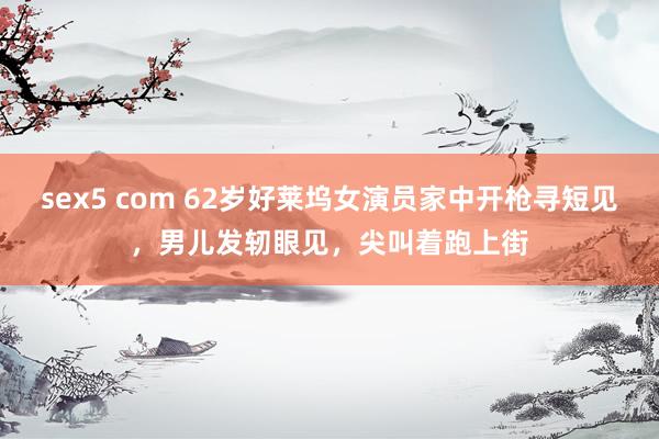 sex5 com 62岁好莱坞女演员家中开枪寻短见，男儿发轫眼见，尖叫着跑上街