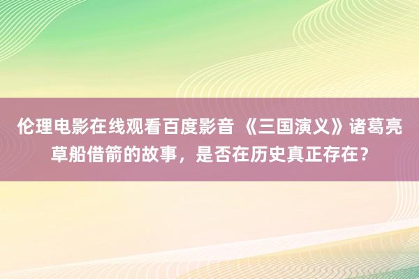伦理电影在线观看百度影音 《三国演义》诸葛亮草船借箭的故事，是否在历史真正存在？
