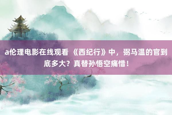 a伦理电影在线观看 《西纪行》中，弼马温的官到底多大？真替孙悟空痛惜！