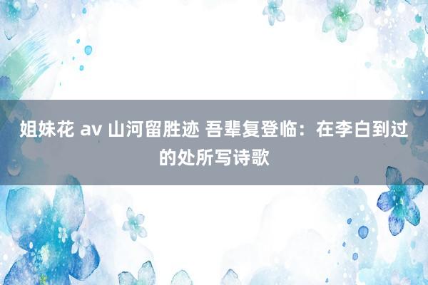姐妹花 av 山河留胜迹 吾辈复登临：在李白到过的处所写诗歌