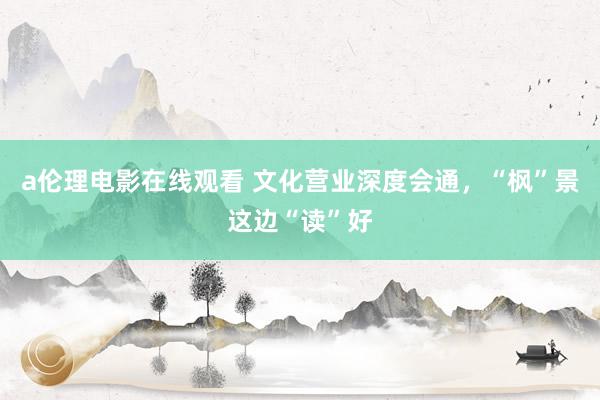 a伦理电影在线观看 文化营业深度会通，“枫”景这边“读”好