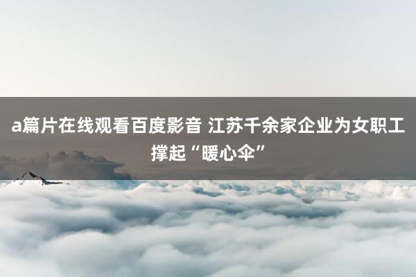 a篇片在线观看百度影音 江苏千余家企业为女职工撑起“暖心伞”