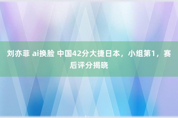 刘亦菲 ai换脸 中国42分大捷日本，小组第1，赛后评分揭晓