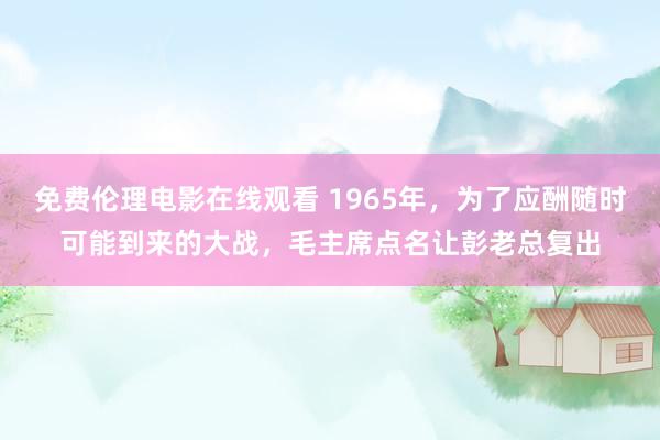 免费伦理电影在线观看 1965年，为了应酬随时可能到来的大战，毛主席点名让彭老总复出