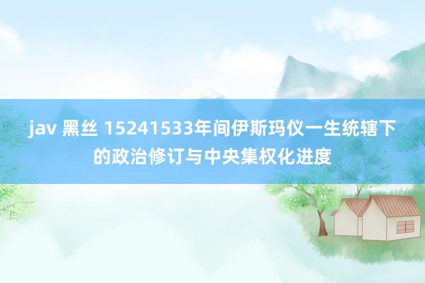 jav 黑丝 15241533年间伊斯玛仪一生统辖下的政治修订与中央集权化进度