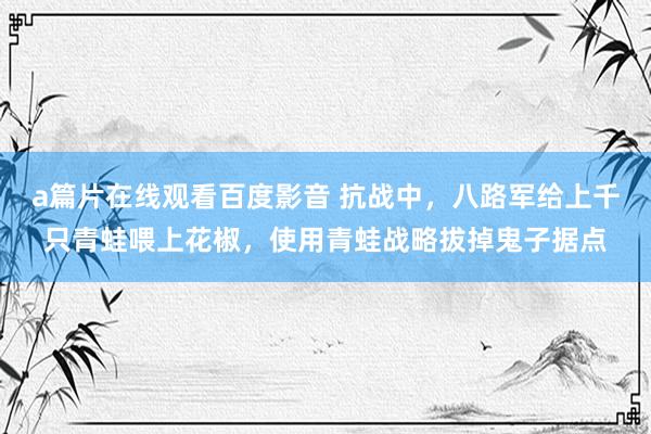 a篇片在线观看百度影音 抗战中，八路军给上千只青蛙喂上花椒，使用青蛙战略拔掉鬼子据点