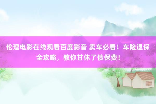 伦理电影在线观看百度影音 卖车必看！车险退保全攻略，教你甘休了债保费！