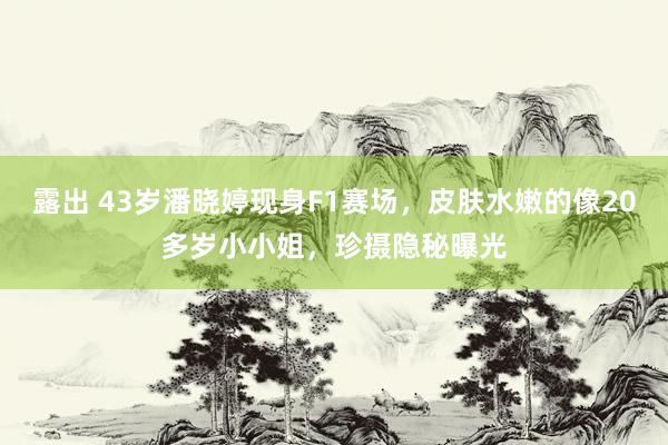 露出 43岁潘晓婷现身F1赛场，皮肤水嫩的像20多岁小小姐，珍摄隐秘曝光