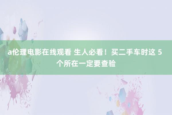 a伦理电影在线观看 生人必看！买二手车时这 5 个所在一定要查验
