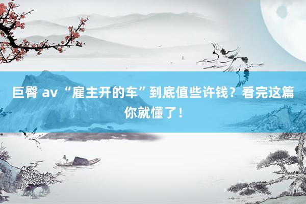 巨臀 av “雇主开的车”到底值些许钱？看完这篇你就懂了！