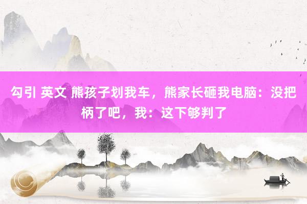 勾引 英文 熊孩子划我车，熊家长砸我电脑：没把柄了吧，我：这下够判了