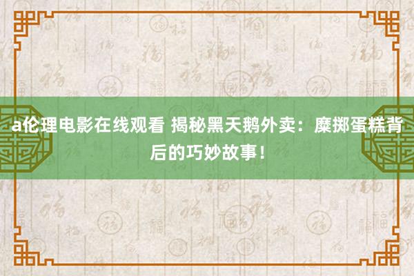 a伦理电影在线观看 揭秘黑天鹅外卖：糜掷蛋糕背后的巧妙故事！